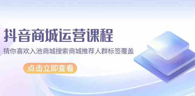 抖音商城运营课程，猜你喜欢入池商城搜索商城推荐人群标签覆盖（67节课）-兔兔网创